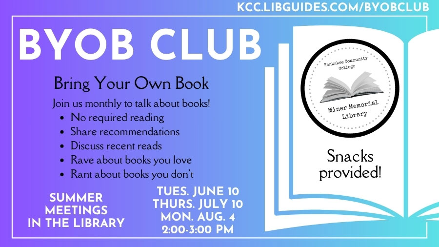 BYOB (Bring Your Own Book) Club. Join us monthly to talk about books! Snacks provided, no required reading, share recommendations, discuss recent reads, rave about books you love, rant about books you don't. Summer meetings in the library: Tues. June 10, Thurs. July 10, Mon. Aug. 4, 2-3 p.m.. kcc.libguides.com/byobclub